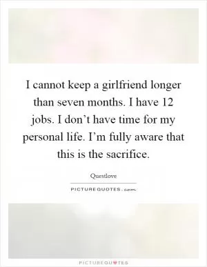 I cannot keep a girlfriend longer than seven months. I have 12 jobs. I don’t have time for my personal life. I’m fully aware that this is the sacrifice Picture Quote #1