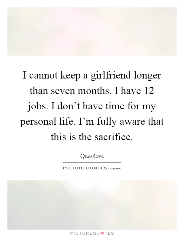 I cannot keep a girlfriend longer than seven months. I have 12 jobs. I don't have time for my personal life. I'm fully aware that this is the sacrifice Picture Quote #1