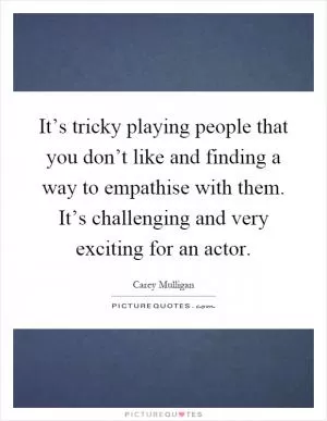 It’s tricky playing people that you don’t like and finding a way to empathise with them. It’s challenging and very exciting for an actor Picture Quote #1