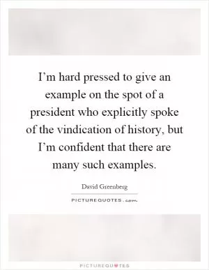 I’m hard pressed to give an example on the spot of a president who explicitly spoke of the vindication of history, but I’m confident that there are many such examples Picture Quote #1