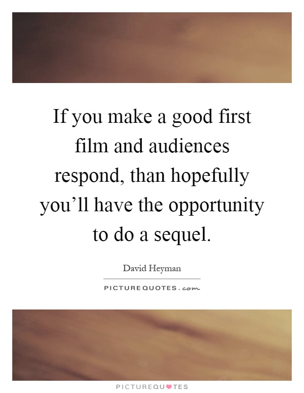 If you make a good first film and audiences respond, than hopefully you'll have the opportunity to do a sequel Picture Quote #1