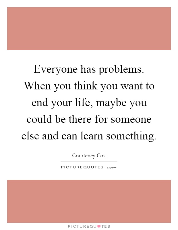Everyone has problems. When you think you want to end your life, maybe you could be there for someone else and can learn something Picture Quote #1