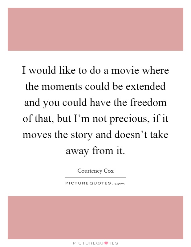 I would like to do a movie where the moments could be extended and you could have the freedom of that, but I'm not precious, if it moves the story and doesn't take away from it Picture Quote #1