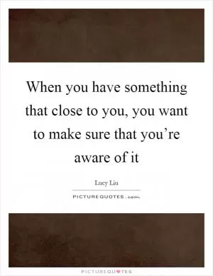 When you have something that close to you, you want to make sure that you’re aware of it Picture Quote #1