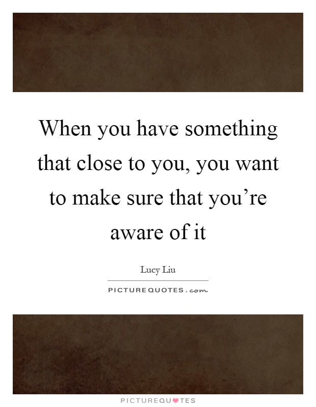 When you have something that close to you, you want to make sure that you're aware of it Picture Quote #1