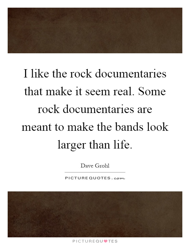 I like the rock documentaries that make it seem real. Some rock documentaries are meant to make the bands look larger than life Picture Quote #1