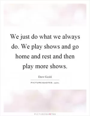 We just do what we always do. We play shows and go home and rest and then play more shows Picture Quote #1