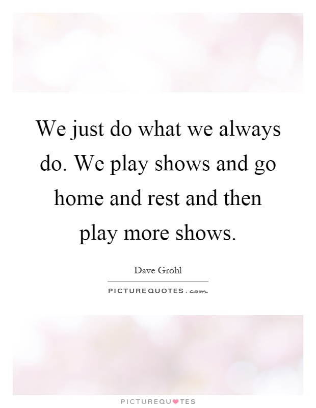 We just do what we always do. We play shows and go home and rest and then play more shows Picture Quote #1
