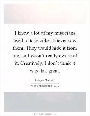 I knew a lot of my musicians used to take coke. I never saw them. They would hide it from me, so I wasn’t really aware of it. Creatively, I don’t think it was that great Picture Quote #1