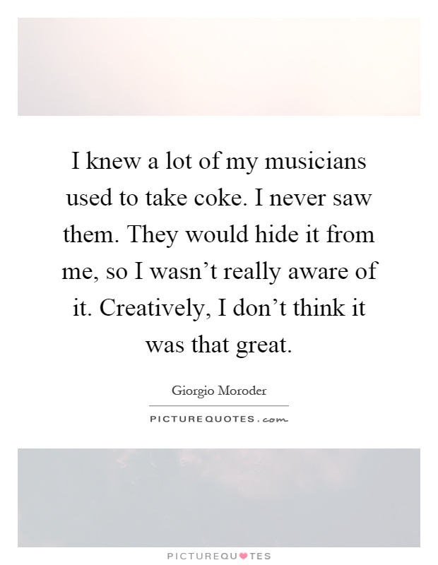 I knew a lot of my musicians used to take coke. I never saw them. They would hide it from me, so I wasn't really aware of it. Creatively, I don't think it was that great Picture Quote #1