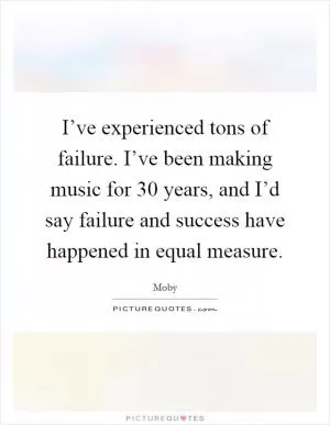 I’ve experienced tons of failure. I’ve been making music for 30 years, and I’d say failure and success have happened in equal measure Picture Quote #1