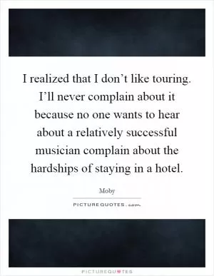 I realized that I don’t like touring. I’ll never complain about it because no one wants to hear about a relatively successful musician complain about the hardships of staying in a hotel Picture Quote #1