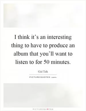 I think it’s an interesting thing to have to produce an album that you’ll want to listen to for 50 minutes Picture Quote #1