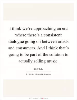 I think we’re approaching an era where there’s a consistent dialogue going on between artists and consumers. And I think that’s going to be part of the solution to actually selling music Picture Quote #1