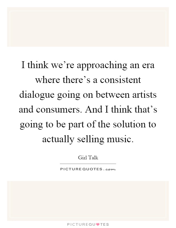 I think we're approaching an era where there's a consistent dialogue going on between artists and consumers. And I think that's going to be part of the solution to actually selling music Picture Quote #1