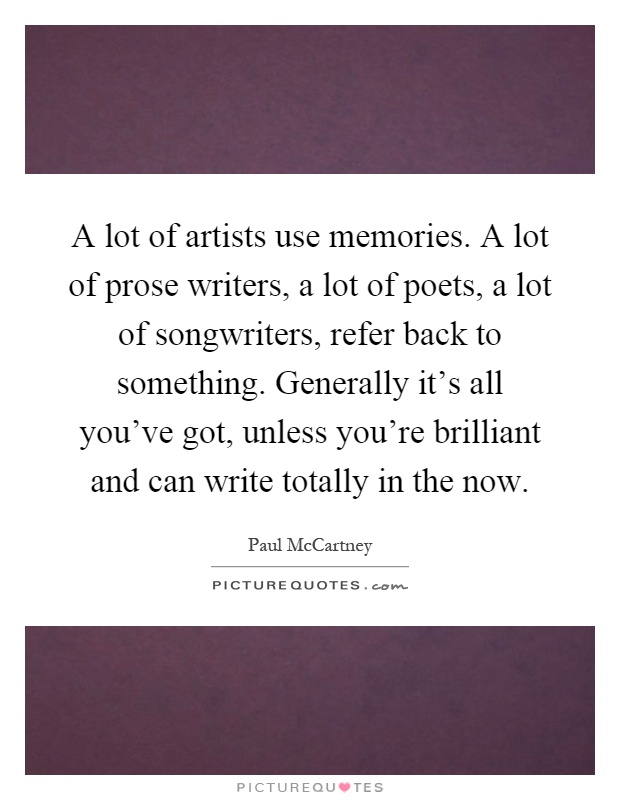 A lot of artists use memories. A lot of prose writers, a lot of poets, a lot of songwriters, refer back to something. Generally it's all you've got, unless you're brilliant and can write totally in the now Picture Quote #1