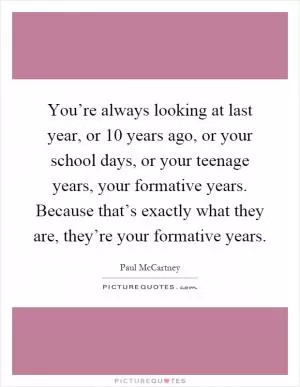 You’re always looking at last year, or 10 years ago, or your school days, or your teenage years, your formative years. Because that’s exactly what they are, they’re your formative years Picture Quote #1