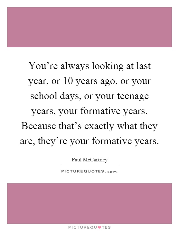You're always looking at last year, or 10 years ago, or your school days, or your teenage years, your formative years. Because that's exactly what they are, they're your formative years Picture Quote #1