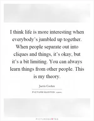 I think life is more interesting when everybody’s jumbled up together. When people separate out into cliques and things, it’s okay, but it’s a bit limiting. You can always learn things from other people. This is my theory Picture Quote #1