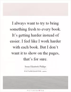 I always want to try to bring something fresh to every book. It’s getting harder instead of easier. I feel like I work harder with each book. But I don’t want it to show on the pages, that’s for sure Picture Quote #1