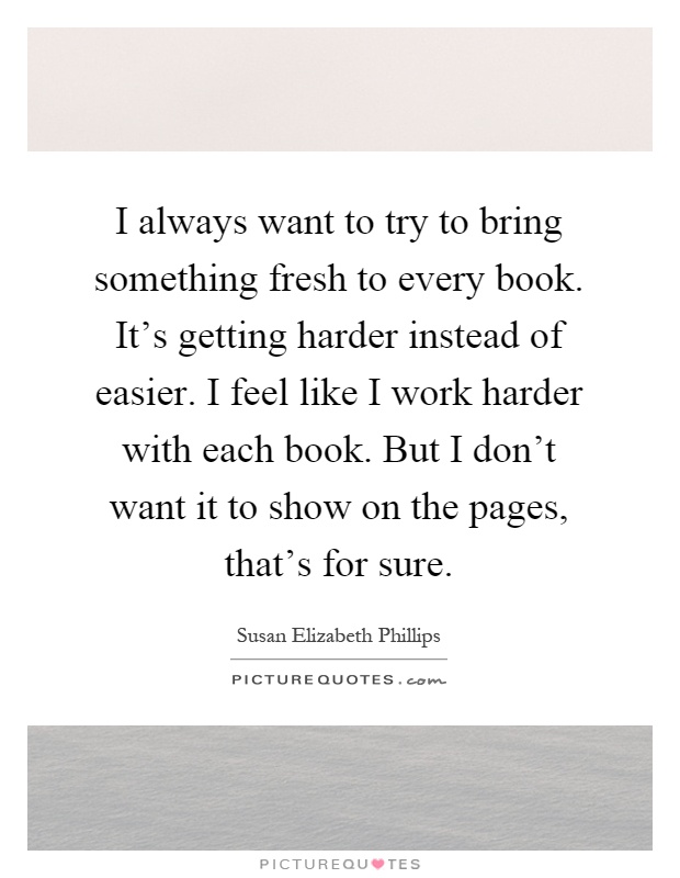 I always want to try to bring something fresh to every book. It's getting harder instead of easier. I feel like I work harder with each book. But I don't want it to show on the pages, that's for sure Picture Quote #1