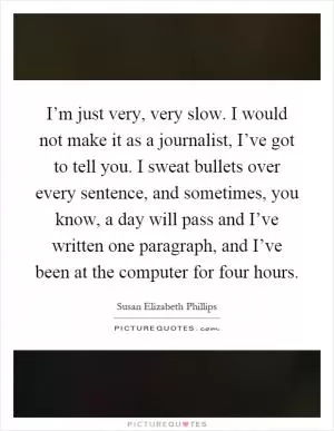 I’m just very, very slow. I would not make it as a journalist, I’ve got to tell you. I sweat bullets over every sentence, and sometimes, you know, a day will pass and I’ve written one paragraph, and I’ve been at the computer for four hours Picture Quote #1