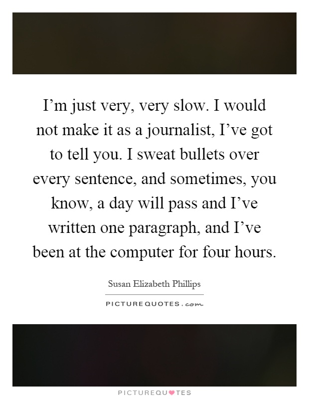 I'm just very, very slow. I would not make it as a journalist, I've got to tell you. I sweat bullets over every sentence, and sometimes, you know, a day will pass and I've written one paragraph, and I've been at the computer for four hours Picture Quote #1