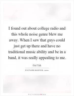 I found out about college radio and this whole noise genre blew me away. When I saw that guys could just get up there and have no traditional music ability and be in a band, it was really appealing to me Picture Quote #1