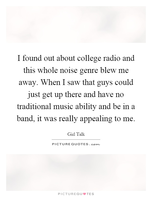 I found out about college radio and this whole noise genre blew me away. When I saw that guys could just get up there and have no traditional music ability and be in a band, it was really appealing to me Picture Quote #1