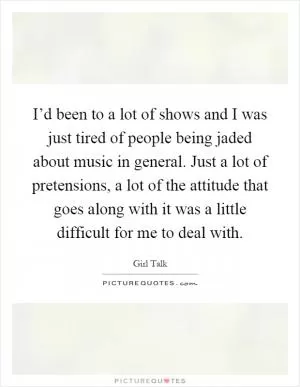 I’d been to a lot of shows and I was just tired of people being jaded about music in general. Just a lot of pretensions, a lot of the attitude that goes along with it was a little difficult for me to deal with Picture Quote #1