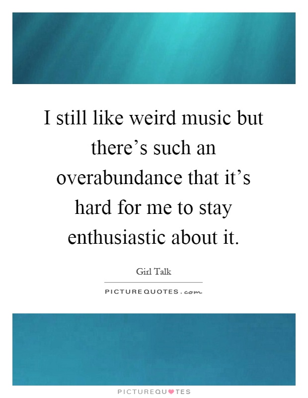 I still like weird music but there's such an overabundance that it's hard for me to stay enthusiastic about it Picture Quote #1