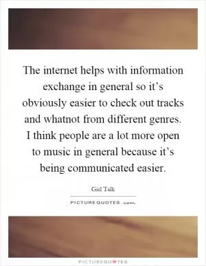 The internet helps with information exchange in general so it’s obviously easier to check out tracks and whatnot from different genres. I think people are a lot more open to music in general because it’s being communicated easier Picture Quote #1