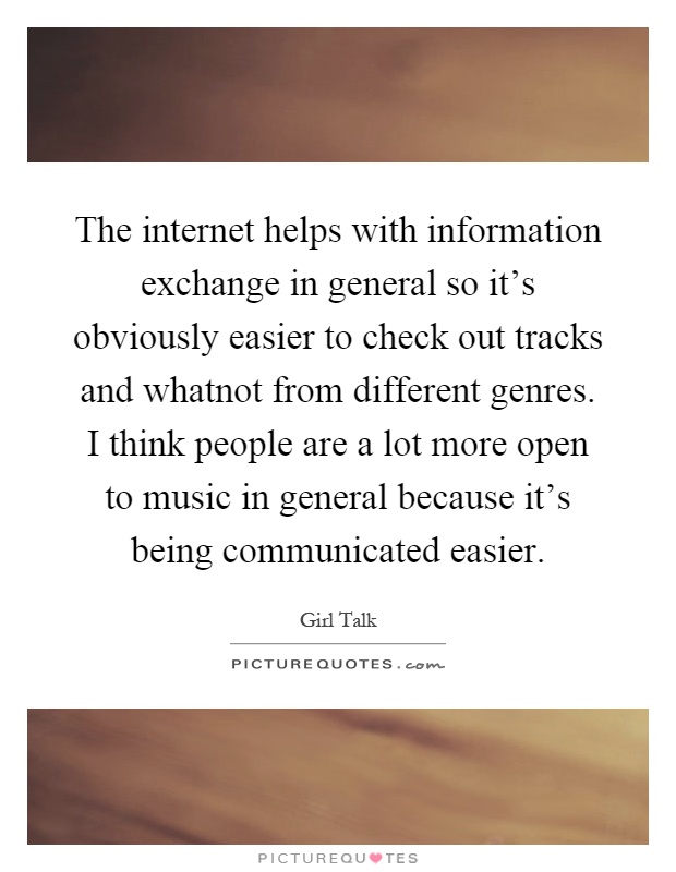 The internet helps with information exchange in general so it's obviously easier to check out tracks and whatnot from different genres. I think people are a lot more open to music in general because it's being communicated easier Picture Quote #1