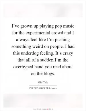 I’ve grown up playing pop music for the experimental crowd and I always feel like I’m pushing something weird on people. I had this underdog feeling. It’s crazy that all of a sudden I’m the overhyped band you read about on the blogs Picture Quote #1