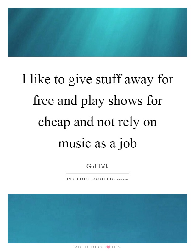 I like to give stuff away for free and play shows for cheap and not rely on music as a job Picture Quote #1