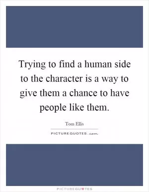 Trying to find a human side to the character is a way to give them a chance to have people like them Picture Quote #1