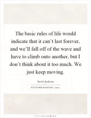 The basic rules of life would indicate that it can’t last forever, and we’ll fall off of the wave and have to climb onto another, but I don’t think about it too much. We just keep moving Picture Quote #1
