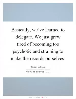 Basically, we’ve learned to delegate. We just grew tired of becoming too psychotic and straining to make the records ourselves Picture Quote #1