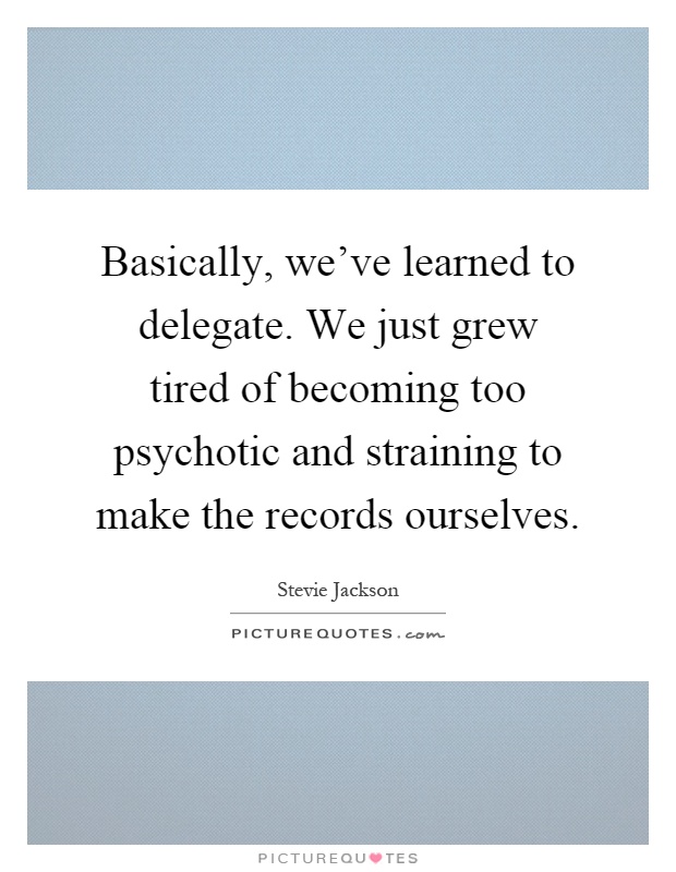 Basically, we've learned to delegate. We just grew tired of becoming too psychotic and straining to make the records ourselves Picture Quote #1