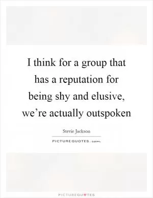 I think for a group that has a reputation for being shy and elusive, we’re actually outspoken Picture Quote #1