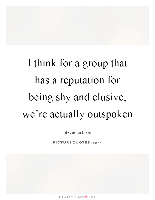 I think for a group that has a reputation for being shy and elusive, we're actually outspoken Picture Quote #1