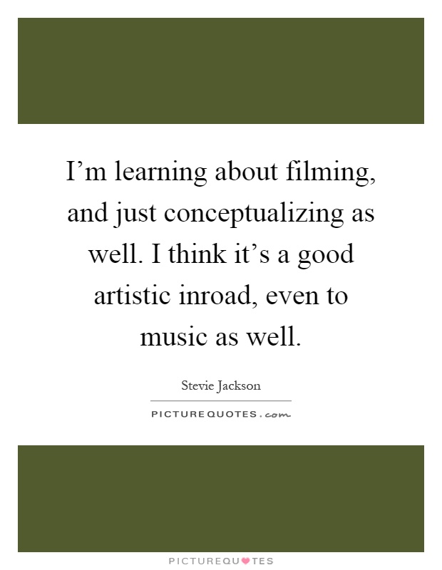 I'm learning about filming, and just conceptualizing as well. I think it's a good artistic inroad, even to music as well Picture Quote #1