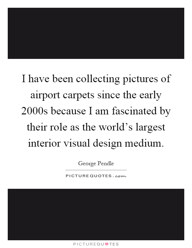 I have been collecting pictures of airport carpets since the early 2000s because I am fascinated by their role as the world's largest interior visual design medium Picture Quote #1