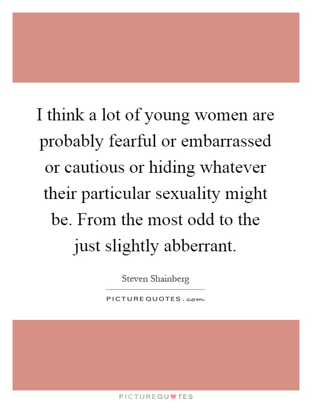 I think a lot of young women are probably fearful or embarrassed or cautious or hiding whatever their particular sexuality might be. From the most odd to the just slightly abberrant Picture Quote #1