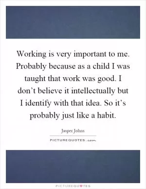 Working is very important to me. Probably because as a child I was taught that work was good. I don’t believe it intellectually but I identify with that idea. So it’s probably just like a habit Picture Quote #1