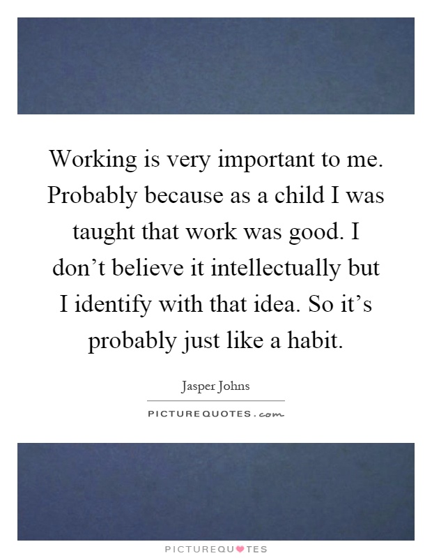 Working is very important to me. Probably because as a child I was taught that work was good. I don't believe it intellectually but I identify with that idea. So it's probably just like a habit Picture Quote #1