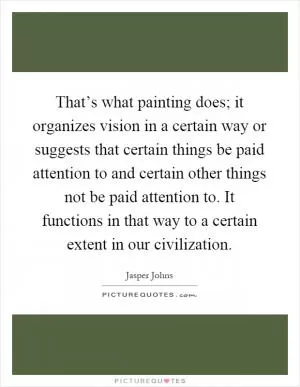 That’s what painting does; it organizes vision in a certain way or suggests that certain things be paid attention to and certain other things not be paid attention to. It functions in that way to a certain extent in our civilization Picture Quote #1