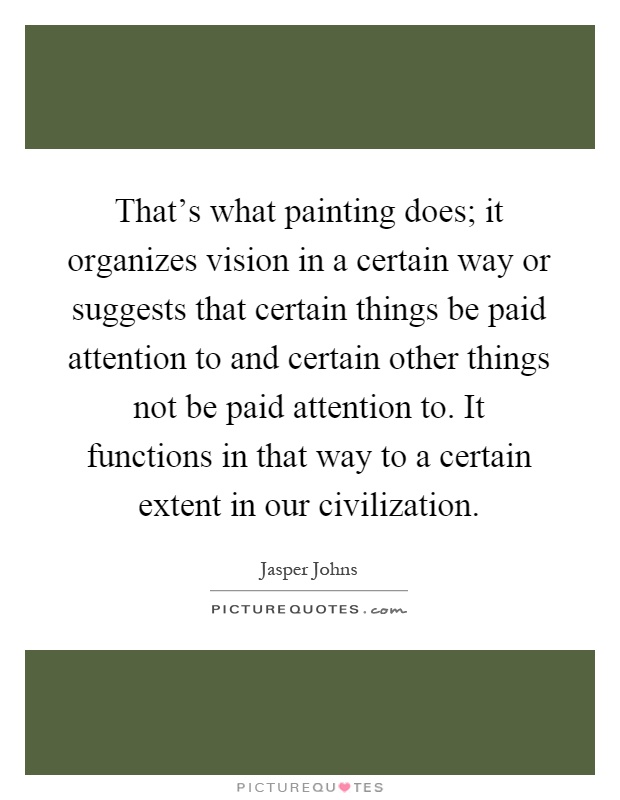 That's what painting does; it organizes vision in a certain way or suggests that certain things be paid attention to and certain other things not be paid attention to. It functions in that way to a certain extent in our civilization Picture Quote #1
