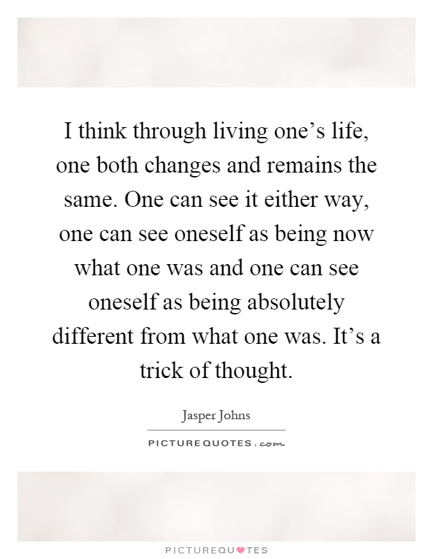 I think through living one's life, one both changes and remains the same. One can see it either way, one can see oneself as being now what one was and one can see oneself as being absolutely different from what one was. It's a trick of thought Picture Quote #1