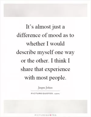 It’s almost just a difference of mood as to whether I would describe myself one way or the other. I think I share that experience with most people Picture Quote #1